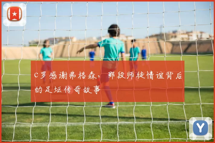 c罗感谢弗格森，那段师徒情谊背后的足坛传奇故事