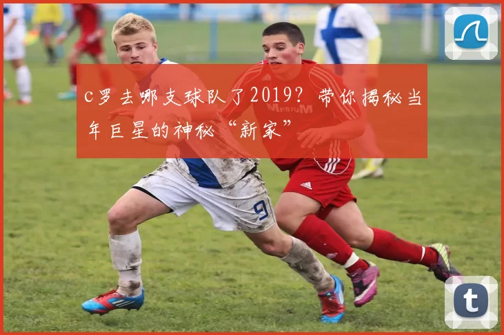 c罗去哪支球队了2019？带你揭秘当年巨星的神秘“新家”