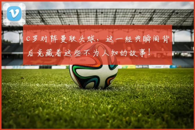 c罗对阵曼联头球，这一经典瞬间背后竟藏着这些不为人知的故事！